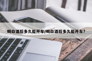 喝白酒后多久能开车/喝白酒后多久能开车?