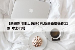 【新疆新增本土确诊6例,新疆新增确诊11例 本土8例】