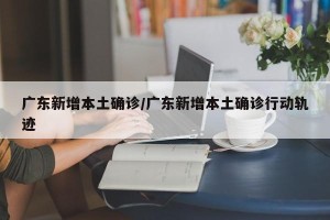 广东新增本土确诊/广东新增本土确诊行动轨迹