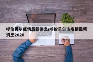 呼伦贝尔疫情最新消息/呼伦贝尔市疫情最新消息2020