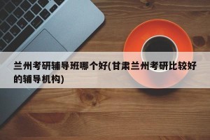 兰州考研辅导班哪个好(甘肃兰州考研比较好的辅导机构)
