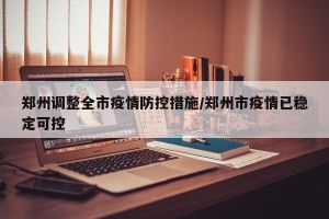 郑州调整全市疫情防控措施/郑州市疫情已稳定可控
