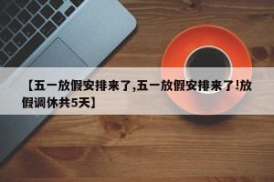 【五一放假安排来了,五一放假安排来了!放假调休共5天】