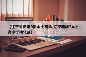 【辽宁省新增9例本土确诊,辽宁新增7本土确诊行动轨迹】