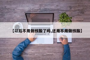 【以后不用做核酸了吗,还用不用做核酸】