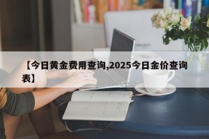 【今日黄金费用查询,2025今日金价查询表】