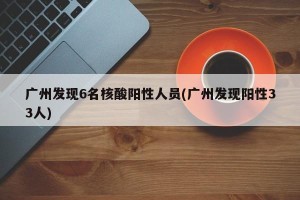 广州发现6名核酸阳性人员(广州发现阳性33人)