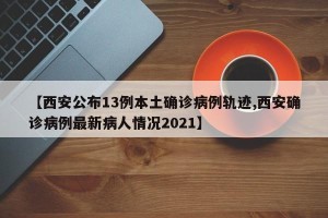 【西安公布13例本土确诊病例轨迹,西安确诊病例最新病人情况2021】