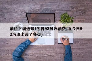 油价下调通知!今日92号汽油费用(今日92汽油上调了多少)