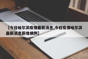 【今日哈尔滨疫情最新消息,今日疫情哈尔滨最新消息新增病例】
