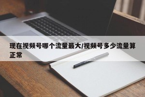 现在视频号哪个流量最大/视频号多少流量算正常
