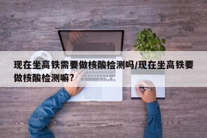 现在坐高铁需要做核酸检测吗/现在坐高铁要做核酸检测嘛?