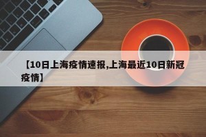 【10日上海疫情速报,上海最近10日新冠疫情】