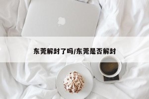 东莞解封了吗/东莞是否解封