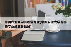 中国农业大学有哪些专业(中国农业大学有哪些专业录取分数线)