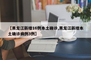【黑龙江新增16例本土确诊,黑龙江新增本土确诊病例3例】
