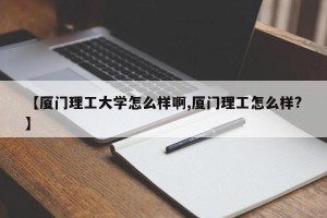 【厦门理工大学怎么样啊,厦门理工怎么样?】