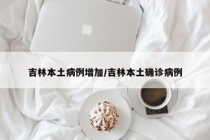 吉林本土病例增加/吉林本土确诊病例
