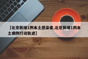 【北京新增1例本土感染者,北京新增1例本土病例行动轨迹】