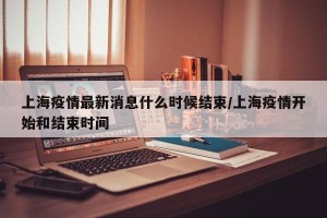上海疫情最新消息什么时候结束/上海疫情开始和结束时间