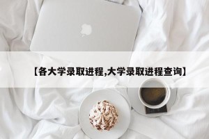 【各大学录取进程,大学录取进程查询】