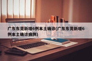广东东莞新增6例本土确诊(广东东莞新增6例本土确诊病例)