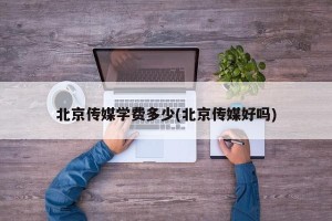 北京传媒学费多少(北京传媒好吗)