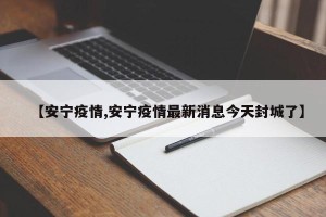 【安宁疫情,安宁疫情最新消息今天封城了】
