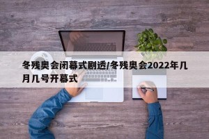 冬残奥会闭幕式剧透/冬残奥会2022年几月几号开幕式