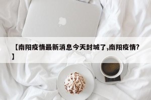 【南阳疫情最新消息今天封城了,南阳疫情?】