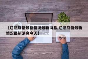 【辽阳疫情最新情况最新消息,辽阳疫情最新情况最新消息今天】