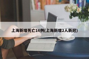 上海新增死亡16例(上海新增2人新冠)