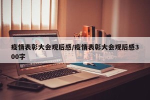 疫情表彰大会观后感/疫情表彰大会观后感300字
