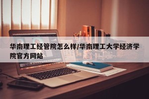 华南理工经管院怎么样/华南理工大学经济学院官方网站