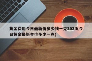 黄金费用今日最新价多少钱一克2024(今日黄金最新金价多少一克)