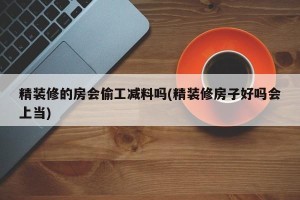 精装修的房会偷工减料吗(精装修房子好吗会上当)