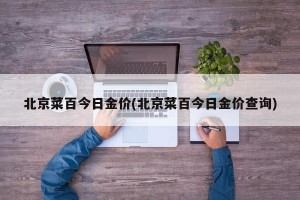 北京菜百今日金价(北京菜百今日金价查询)