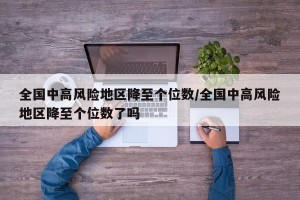 全国中高风险地区降至个位数/全国中高风险地区降至个位数了吗