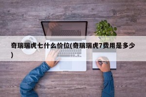 奇瑞瑞虎七什么价位(奇瑞瑞虎7费用是多少)