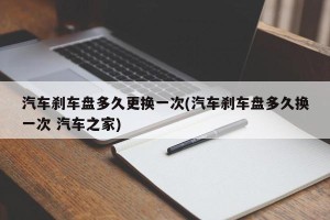 汽车刹车盘多久更换一次(汽车刹车盘多久换一次 汽车之家)