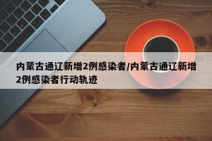 内蒙古通辽新增2例感染者/内蒙古通辽新增2例感染者行动轨迹