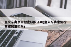 坐火车离京需检查核酸证明(坐火车离京需检查核酸证明吗)