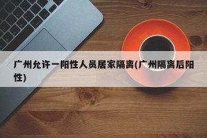 广州允许一阳性人员居家隔离(广州隔离后阳性)