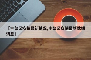 【丰台区疫情最新情况,丰台区疫情最新数据消息】