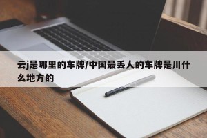 云j是哪里的车牌/中国最丢人的车牌是川什么地方的