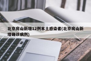 北京房山新增12例本土感染者(北京房山新增确诊病例)