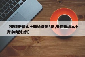 【天津新增本土确诊病例5例,天津新增本土确诊病例1例】