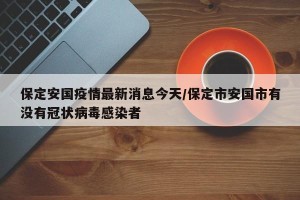 保定安国疫情最新消息今天/保定市安国市有没有冠状病毒感染者