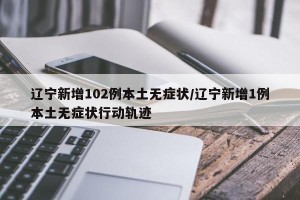 辽宁新增102例本土无症状/辽宁新增1例本土无症状行动轨迹