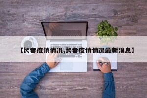 【长春疫情情况,长春疫情情况最新消息】
